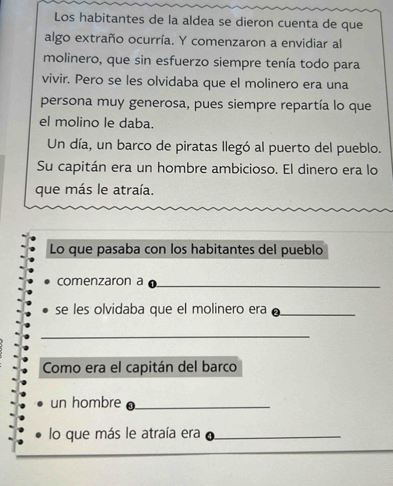 Los habitantes de la aldea se dieron cuenta de que 
algo extraño ocurría. Y comenzaron a envidiar al 
molinero, que sin esfuerzo siempre tenía todo para 
vivir. Pero se les olvidaba que el molinero era una 
persona muy generosa, pues siempre repartía lo que 
el molino le daba. 
Un día, un barco de piratas llegó al puerto del pueblo. 
Su capitán era un hombre ambicioso. El dinero era lo 
que más le atraía. 
Lo que pasaba con los habitantes del pueblo 
comenzaron a_ 
se les olvidaba que el molinero era_ 
_ 
Como era el capitán del barco 
un hombre_ 
lo que más le atraía era_ 
_ 
_ 
_