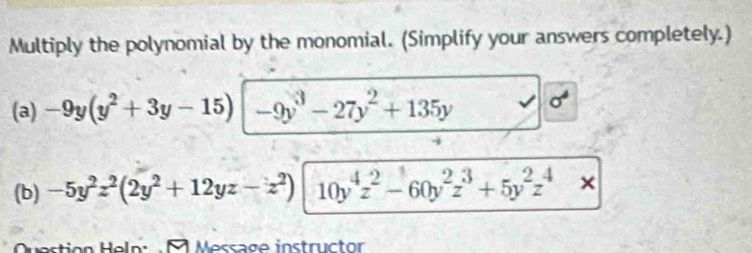 Multiply the polynomial by the monomial. (Simplify your answers completely.) 
(a) -9y(y^2+3y-15) -9y^3-27y^2+135y σ 
(b) -5y^2z^2(2y^2+12yz-z^2) 10y^4z^2-60y^2z^3+5y^2z^4*
Question Heln: M Message instructor