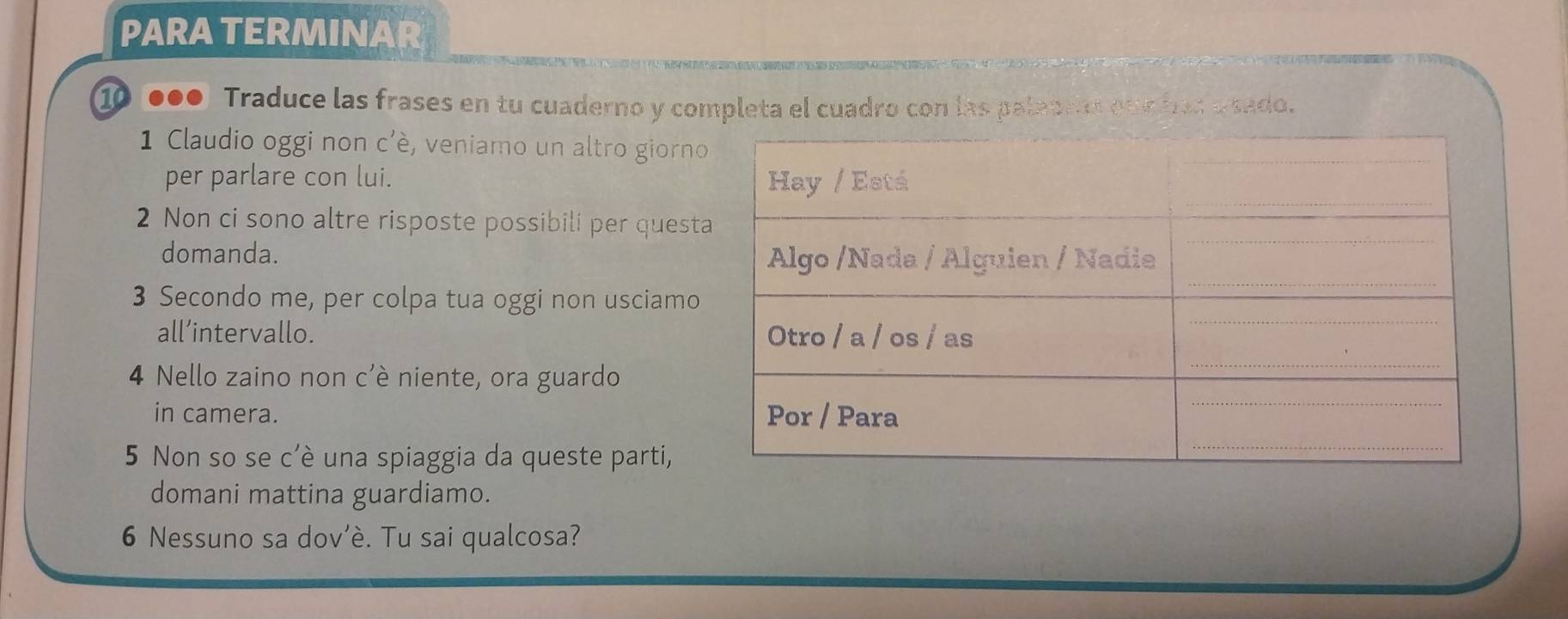 PARA TERMINAR 
⑩●00 Traduce las frases en tu cuaderno y completa el cuadro con las palabem one has u sado. 
1 Claudio oggi non c'è, veniamo un altro giorno 
per parlare con lui. 
2 Non ci sono altre risposte possibili per quest 
domanda. 
3 Secondo me, per colpa tua oggi non usciamo 
all’intervallo. 
4 Nello zaino non c'è niente, ora guardo 
in camera. 
5 Non so se c'è una spiaggia da queste parti, 
domani mattina guardiamo. 
6 Nessuno sa dov’è. Tu sai qualcosa?