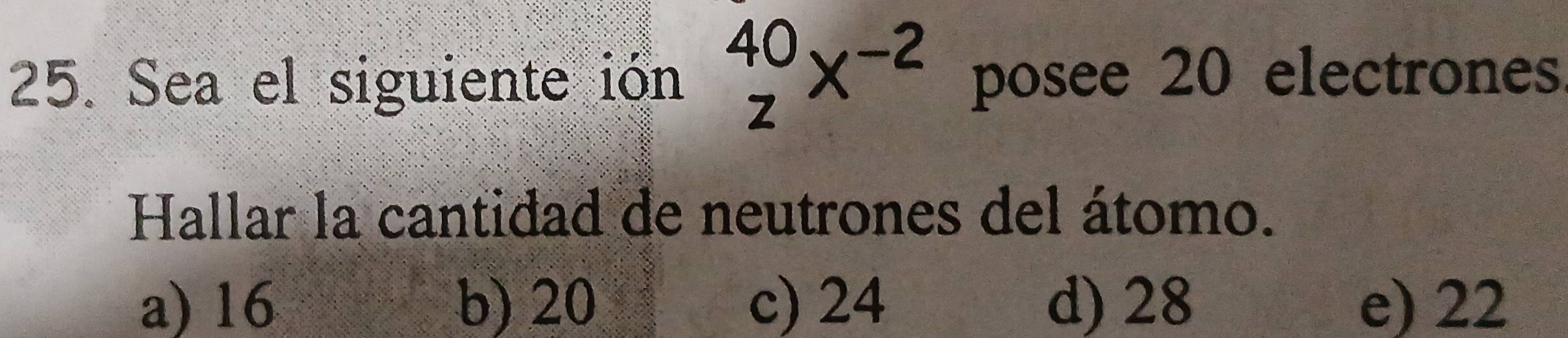 Sea el siguiente ión _z^((40)x^-2) posee 20 electrones
Hallar la cantidad de neutrones del átomo.
a) 16 b) 20 c) 24 d) 28 e) 22