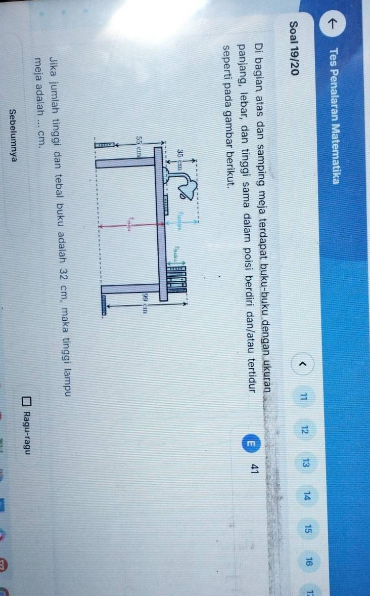 Tes Penalaran Matematika 
< 11  12 13 14 15 16 17
Soal 19/20 
Di bagian atas dan samping meja terdapat buku-buku dengan ukuran 
panjang, lebar, dan tinggi sama dalam poisi berdiri dan/atau tertidur 41 
seperti pada gambar berikut. 
Jika jumlah tinggi dan tebal buku adalah 32 cm, maka tinggi lampu 
meja adalah ... cm. 
Ragu-ragu 
Sebelumnya