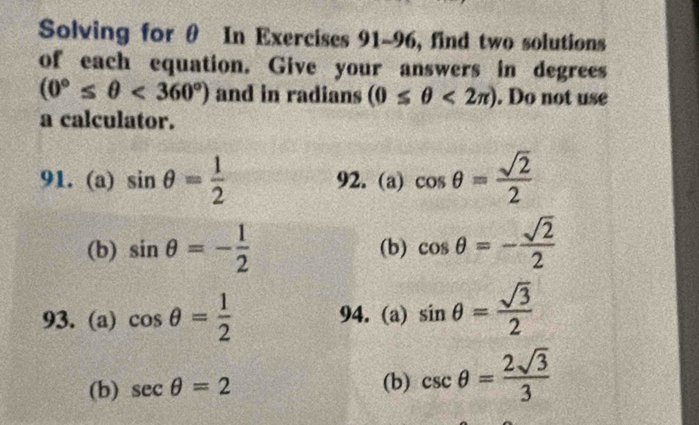 Solving for θ In Exercises 91~96, find two solutions 
of each equation. Give your answers in degrees
(0°≤ θ <360°) and in radians (0≤ θ <2π ). Do not use 
a calculator. 
91. (a) sin θ = 1/2  92. (a) cos θ = sqrt(2)/2 
(b) sin θ =- 1/2  (b) cos θ =- sqrt(2)/2 
93. (a) cos θ = 1/2  94. (a) sin θ = sqrt(3)/2 
(b) sec θ =2 csc θ = 2sqrt(3)/3 
(b)