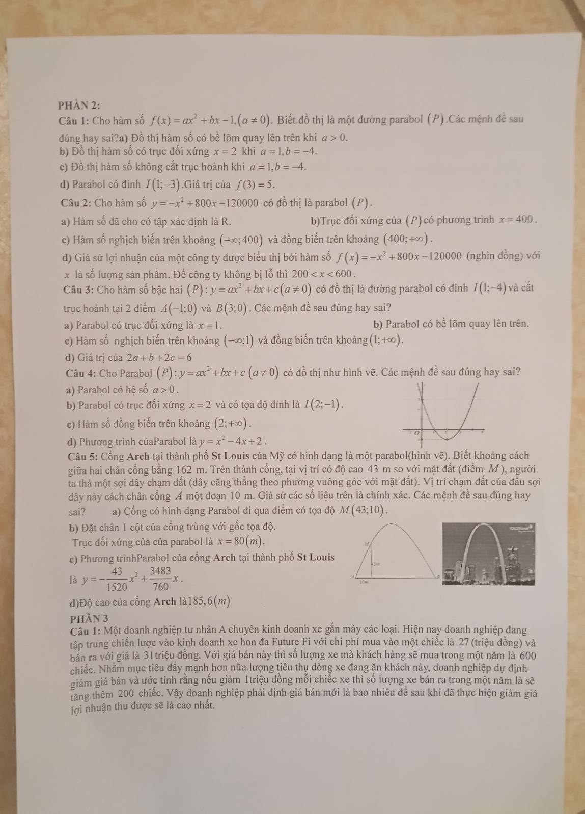 PHÀN 2:
Câu 1: Cho hàm số f(x)=ax^2+bx-1,(a!= 0). Biết đồ thị là một đường parabol (P).Các mệnh đề sau
đúng hay sai?a) Đồ thị hàm số có bề lõm quay lên trên khi a>0.
b) Đồ thị hàm số có trục đối xứng x=2 khi a=1,b=-4.
c) Đồ thị hàm số không cắt trục hoành khi a=1,b=-4.
d) Parabol có đinh I(1;-3).Giá trị của f(3)=5.
Câu 2: Cho hàm số y=-x^2+800x-120000 có đồ thị là parabol (P).
a) Hàm số đã cho có tập xác định là R. b)Trục đối xứng của (P) có phương trình x=400.
c) Hàm số nghịch biến trên khoảng (-∈fty ;400) và đồng biến trên khoảng (400;+∈fty ).
d) Giả sử lợi nhuận của một công ty được biểu thị bởi hàm số f(x)=-x^2+800x-120000 (nghìn đồng) với
x là số lượng sản phẩm. Để công ty không bị lỗ thì 200
Câu 3: Cho hàm số bậc hai (P):y=ax^2+bx+c(a!= 0) có đồ thị là đường parabol có đinh I(1;-4) và cắt
trục hoành tại 2 điểm A(-1;0) và B(3;0). Các mệnh đề sau đúng hay sai?
a) Parabol có trục đối xứng là x=1. b) Parabol có bhat e lõm quay lên trên.
c) Hàm số nghịch biến trên khoảng (-∈fty ;1) và đồng biến trên khoảng (1;+∈fty ).
d) Giá trị của 2a+b+2c=6
Câu 4: Cho Parabol (P):y=ax^2+bx+c(a!= 0) có đồ thị như hình vẽ. Các mệnh đề sau đúng hay sai?
a) Parabol có hệ số a>0.
b) Parabol có trục đối xứng x=2 và có tọa độ đinh là I(2;-1).
c) Hàm số đồng biến trên khoảng (2;+∈fty ).
d) Phương trình củaParabol là y=x^2-4x+2.
Câu 5: Cổng Arch tại thành phố St Louis của Mỹ có hình dạng là một parabol(hình vẽ). Biết khoảng cách
giữa hai chân cổng bằng 162 m. Trên thành cổng, tại vị trí có độ cao 43 m so với mặt đất (điểm M ), người
ta thả một sợi dây chạm đất (dây căng thẳng theo phương vuông góc với mặt đất). Vị trí chạm đất của đầu sợi
dây này cách chân cổng A một đoạn 10 m. Giả sử các số liệu trên là chính xác. Các mệnh đề sau đúng hay
sai? a) Cổng có hình dạng Parabol đi qua điểm có tọa độ M(43;10).
b) Đặt chân 1 cột của cổng trùng với gốc tọa độ.
Trục đối xứng của của parabol là x=80(m).
c) Phương trìnhParabol của cổng Arch tại thành phố St Louis
là y=- 43/1520 x^2+ 3483/760 x.
d)Độ cao của cổng Arch lài 185,6(m)
pHÀN 3
Câu 1: Một doanh nghiệp tư nhân A chuyên kinh doanh xe gắn máy các loại. Hiện nay doanh nghiệp đang
tập trung chiến lược vào kinh doanh xe hon đa Future Fi với chi phí mua vào một chiếc là 27 (triệu đồng) và
bán ra với giá là 31triệu đồng. Với giá bán này thì số lượng xe mà khách hàng sẽ mua trong một năm là 600
chiếc. Nhằm mục tiêu đây mạnh hơn nữa lượng tiêu thụ dòng xe đang ăn khách này, doanh nghiệp dự định
giám giá bán và ước tính rằng nếu giảm 1triệu đồng mỗi chiếc xe thì số lượng xe bán ra trong một năm là sẽ
tăng thêm 200 chiếc. Vậy doanh nghiệp phải định giá bán mới là bao nhiêu để sau khi đã thực hiện giảm giá
lợi nhuận thu được sẽ là cao nhất.