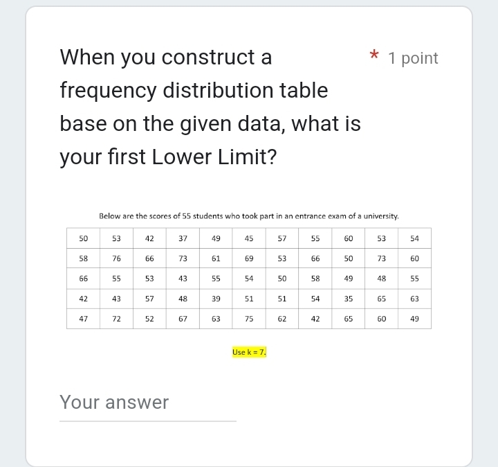 When you construct a 1 point 
frequency distribution table 
base on the given data, what is 
your first Lower Limit? 
Below are the scores of 55 students who took part in an entrance exam of a university. 
Use k=7. 
Your answer