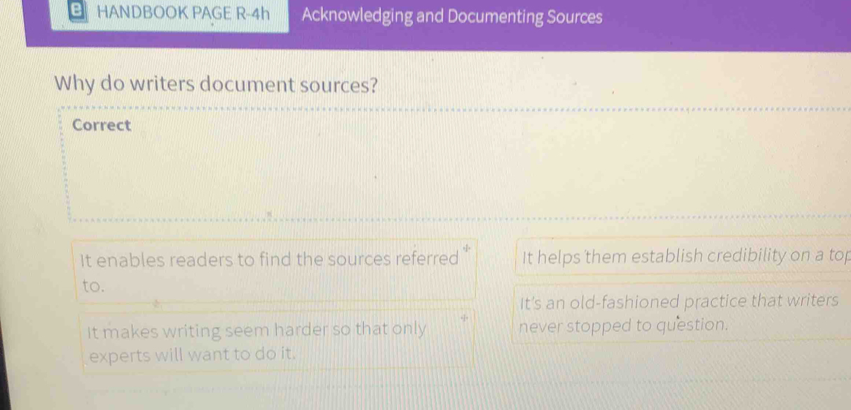 HANDBOOK PAGE R-4h Acknowledging and Documenting Sources
Why do writers document sources?
Correct
It enables readers to find the sources referred It helps them establish credibility on a top
to.
It's an old-fashioned practice that writers
It makes writing seem harder so that only never stopped to question.
experts will want to do it.