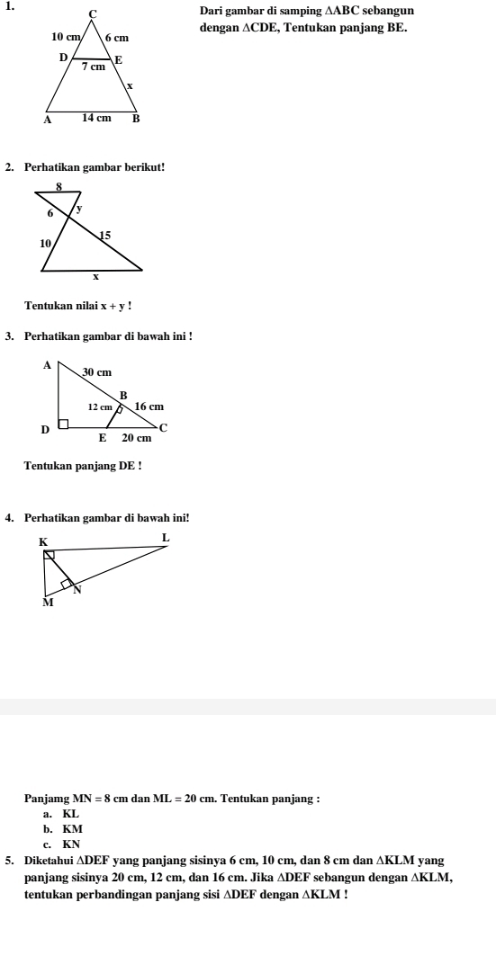 sebangun 
Dari gambar di samping △ ABC
dengan ∆CDE, Tentukan panjang BE. 
2. Perhatikan gambar berikut! 
Tentukan nilai x+y! 
3. Perhatikan gambar di bawah ini ! 
Tentukan panjang DE! 
4. Perhatikan gambar di bawah ini! 
Panjamg MN=8 cm dan ML=20cm. . Tentukan panjang : 
a. KL
b. KM
c. KN
5. Diketahui ∆DEF yang panjang sisinya 6 cm, 10 cm, dan 8 cm dan ∆KLM yang 
panjang sisinya 20 cm, 12 cm, dan 16 cm. Jika ∆DEF sebangun dengan △ KLM, 
tentukan perbandingan panjang sisi ∆DEF dengan ∆KLM!