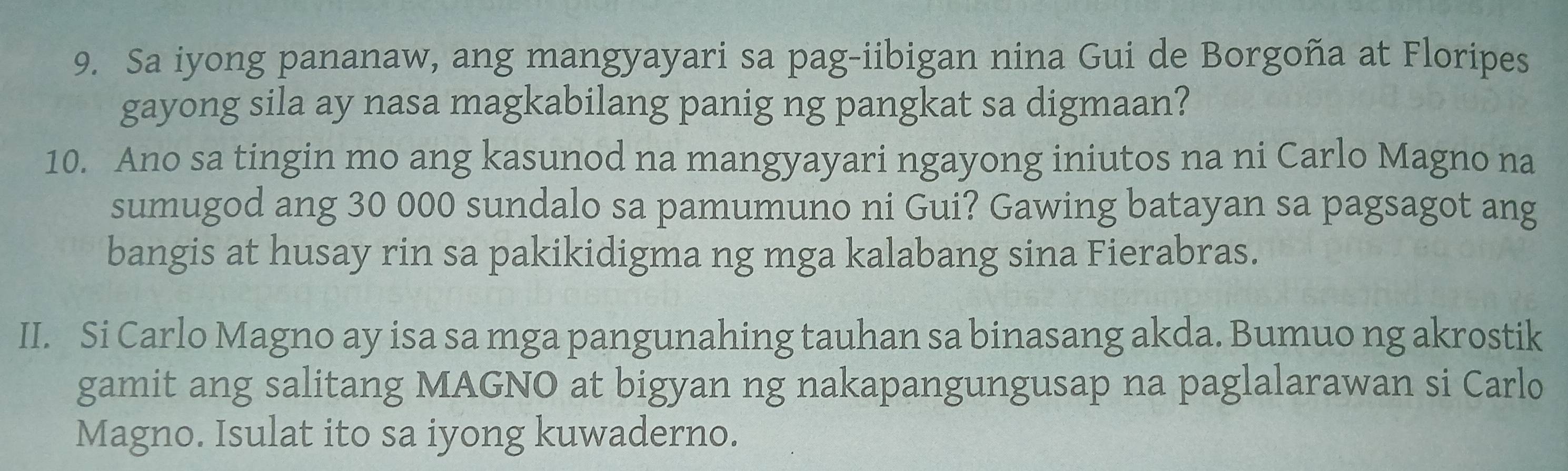 Sa iyong pananaw, ang mangyayari sa pag-iibigan nina Gui de Borgoña at Floripes 
gayong sila ay nasa magkabilang panig ng pangkat sa digmaan? 
10. Ano sa tingin mo ang kasunod na mangyayari ngayong iniutos na ni Carlo Magno na 
sumugod ang 30 000 sundalo sa pamumuno ni Gui? Gawing batayan sa pagsagot ang 
bangis at husay rin sa pakikidigma ng mga kalabang sina Fierabras. 
II. Si Carlo Magno ay isa sa mga pangunahing tauhan sa binasang akda. Bumuo ng akrostik 
gamit ang salitang MAGNO at bigyan ng nakapangungusap na paglalarawan si Carlo 
Magno. Isulat ito sa iyong kuwaderno.