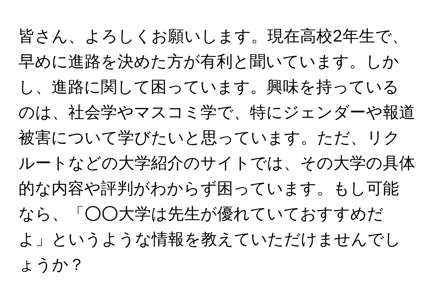 皆さん、よろしくお願いします。現在高校2年生で、早めに進路を決めた方が有利と聞いています。しかし、進路に関して困っています。興味を持っているのは、社会学やマスコミ学で、特にジェンダーや報道被害について学びたいと思っています。ただ、リクルートなどの大学紹介のサイトでは、その大学の具体的な内容や評判がわからず困っています。もし可能なら、「○○大学は先生が優れていておすすめだよ」というような情報を教えていただけませんでしょうか？