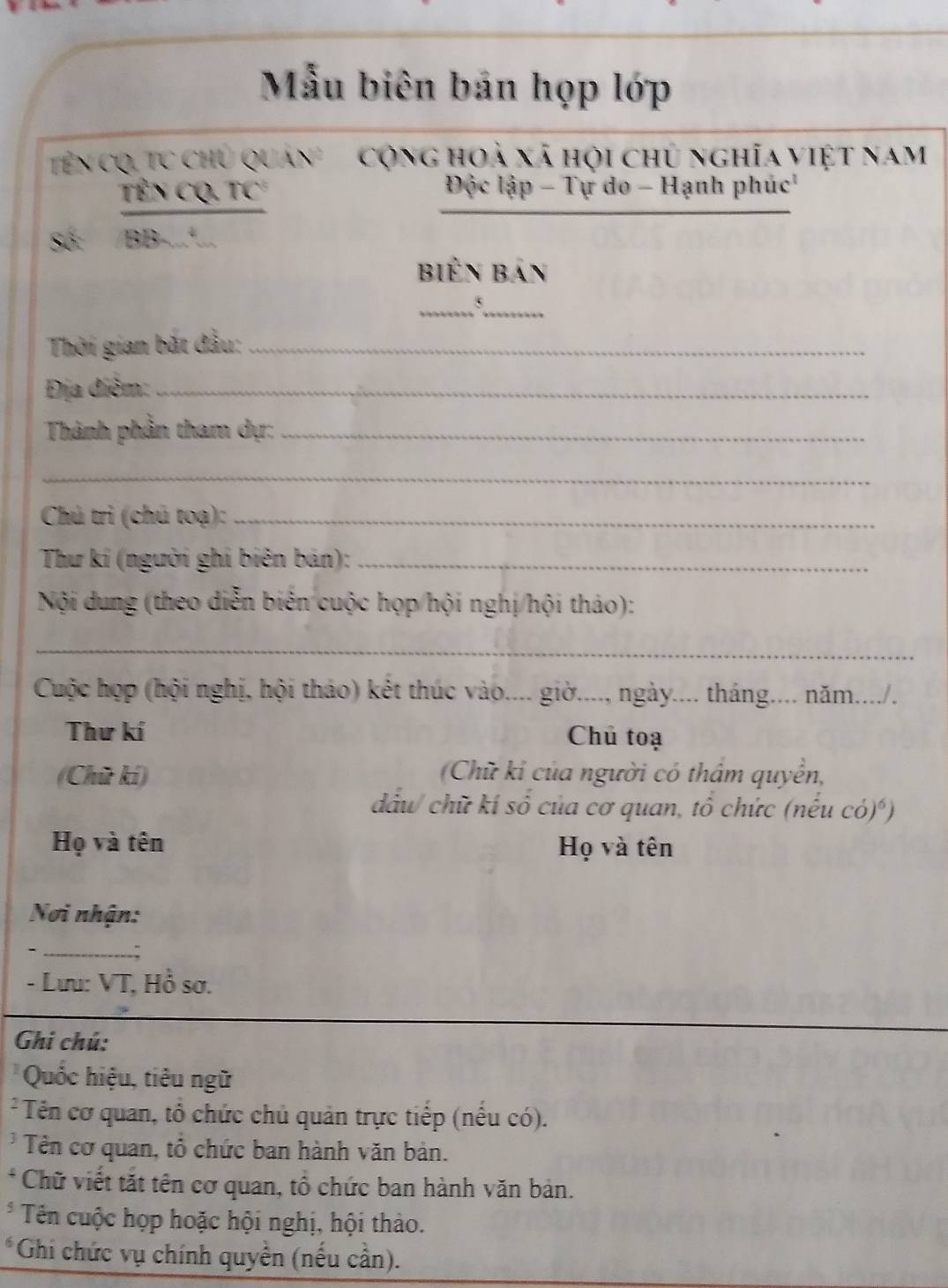 Mẫu biên bản họp lớp 
Tên cQ, TC chủ Quan' cộng hoà xã hội chủ nghĩa việt nam 
_ 
_ 
TêN CQ, TC Độc lập - Tự do - Hạnh phúc 
Số: /BB-...... 
biến bản 
__5 
Thời gian bắt đầu:_ 
Địa điểm:_ 
Thành phần tham dự:_ 
_ 
Chú trì (chú toạ):_ 
Thư kí (người ghi biên bán):_ 
Nội dung (theo diễn biến cuộc họp/hội nghị/hội tháo): 
_ 
Cuộc hợp (hội nghị, hội thảo) kết thúc vào.... giờ...., ngày.... tháng.... năm..../. 
Thư kí Chủ toạ 
(Chữ kí) Chữ kỉ của người có thẩm quyền, 
dầu/ chữ kí số của cơ quan, tổ chức (nếu có)*) 
Họ và tên Họ và tên 
Nơi nhận: 
- _ 
- Lưu: VT, Hồ sơ. 
Ghi chú: 
Quốc hiệu, tiêu ngữ 
* Tên cơ quan, tổ chức chủ quản trực tiếp (nếu có). 
* Tên cơ quan, tổ chức ban hành văn bản. 
* Chữ viết tắt tên cơ quan, tổ chức ban hành văn bản. 
* Tên cuộc họp hoặc hội nghị, hội thảo. 
*Ghi chức vụ chính quyền (nếu cần).