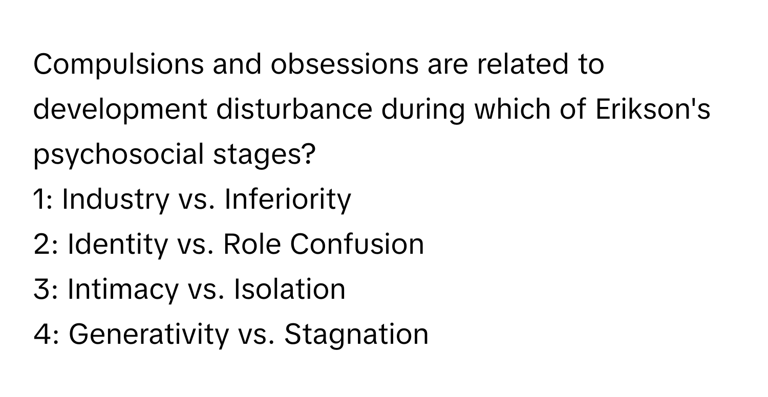 Compulsions and obsessions are related to development disturbance during which of Erikson's psychosocial stages?

1: Industry vs. Inferiority
2: Identity vs. Role Confusion
3: Intimacy vs. Isolation
4: Generativity vs. Stagnation