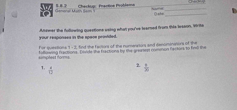 Checkup 
5.8.2 Checkup: Practice Problems 
8 General Math Sem 1 Name:__ 
Date: 
Answer the following questions using what you've learned from this lesson. Write 
your responses in the space provided. 
For questions 1 - 2, find the factors of the numerators and denominators of the 
following fractions. Divide the fractions by the greatest common factors to find the 
simplest forms. 
1.  4/12 
2.  8/20 