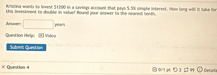 Kristina wants to invest $1200 in a savings account that pays 5.5% simple interest. How long will it take for 
this investment to double in value? Round your answer to the nearest tenth. 
Answer: □ years
Question Help: * Video 
Submit Question 
× Question 4 0/1 pt つ 2♂ 99 Details