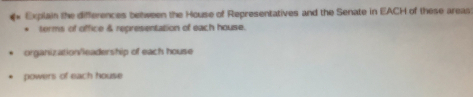 Explain the differences between the House of Representatives and the Senate in EACH of these areas
torms of office & representation of each house.
organization/leadership of each house
powers of each house