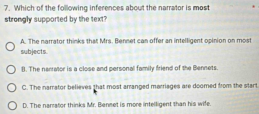 Which of the following inferences about the narrator is most
*
strongly supported by the text?
A. The narrator thinks that Mrs. Bennet can offer an intelligent opinion on most
subjects.
B. The narrator is a close and personal family friend of the Bennets.
C. The narrator believes that most arranged marriages are doomed from the start.
D. The narrator thinks Mr. Bennet is more intelligent than his wife.