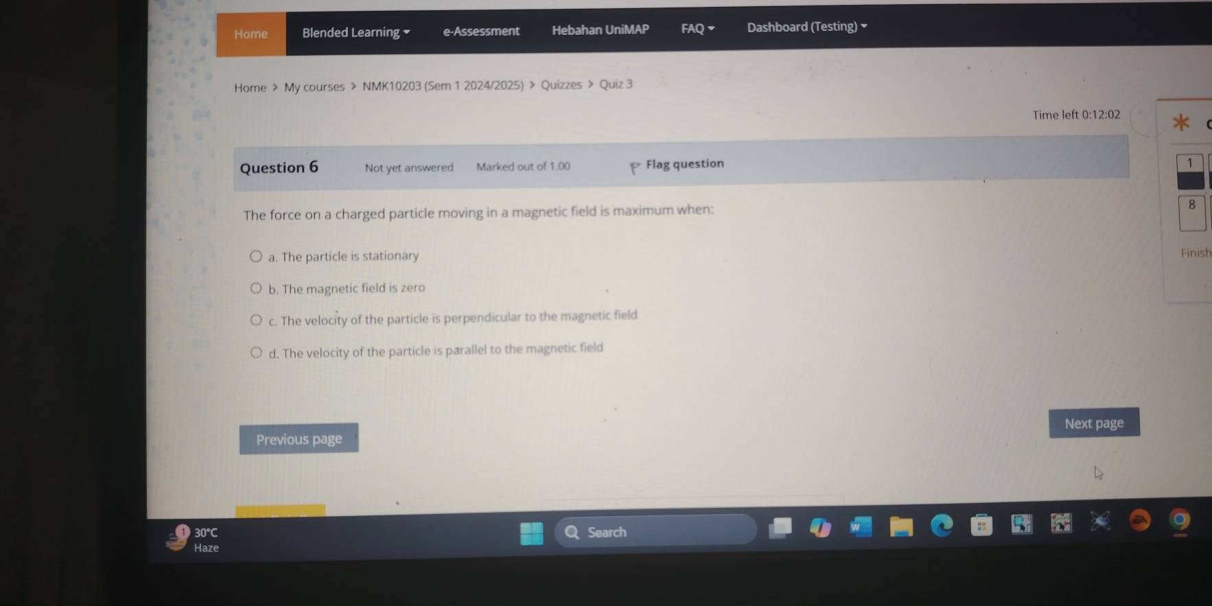 Home Blended Learning e-Assessment Hebahan UniMAP FAQ Dashboard (Testing) 
Home > My courses > NMK10203 (Sem 1 2024/2025) > Quizzes > Quiz 3
Time left 0:12:02
Question 6 Not yet answered Marked out of 1.00 Flag question

The force on a charged particle moving in a magnetic field is maximum when: 8
a. The particle is stationary
Finish
b. The magnetic field is zero
c. The velocity of the particle is perpendicular to the magnetic field
d. The velocity of the particle is parallel to the magnetic field
Next page
Previous page
30℃
Search
Haze