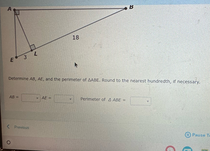 Determine AB, AE, and the perimeter of △ ABE. Round to the nearest hundredth, if necessary.
AB=□ AE=□ Perimeter of △ ABE=□
Previous 
I) Pause T