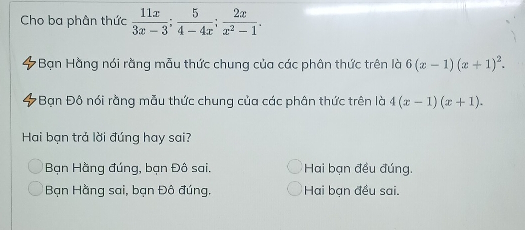 Cho ba phân thức  11x/3x-3 ;  5/4-4x ;  2x/x^2-1 . 
*Bạn Hằng nói rằng mẫu thức chung của các phân thức trên là 6(x-1)(x+1)^2. 
Bạn Đô nói rằng mẫu thức chung của các phân thức trên là 4(x-1)(x+1). 
Hai bạn trả lời đúng hay sai?
Bạn Hằng đúng, bạn Đô sai. Hai bạn đều đúng.
Bạn Hằng sai, bạn Đô đúng. Hai bạn đều sai.