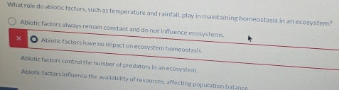 What role do abiotic factors, such as temperature and rainfall, play in maintaining homeostasis in an ecosystem?
Abiotic factors always remain constant and do not influence ecosystems
x Abiotic factors have no impact on ecosystem homeostasis.
Abiotic factors control the number of predators in an ecosystem.
Abiotic factors influence the availability of resources, affecting population balance