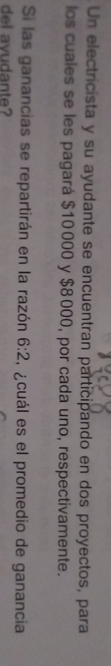 Un electricista y su ayudante se encuentran participando en dos proyectos, para 
los cuales se les pagará $10000 y $8000, por cada uno, respectivamente. 
Si las ganancias se repartirán en la razón 6:2 , ¿cuál es el promedio de ganancia 
del avudante?