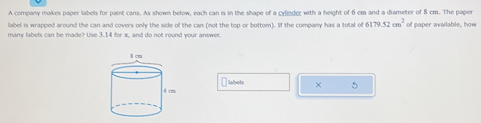 A company makes paper labels for paint cans. As shown below, each can is in the shape of a cylinder with a height of 6 cm and a diameter of 8 cm. The paper 
label is wrapped around the can and covers only the side of the can (not the top or bottom). If the company has a total of 6179.52cm^2 of paper available, how 
many labels can be made? Use 3.14 for π, and do not round your answer. 
labels × 5