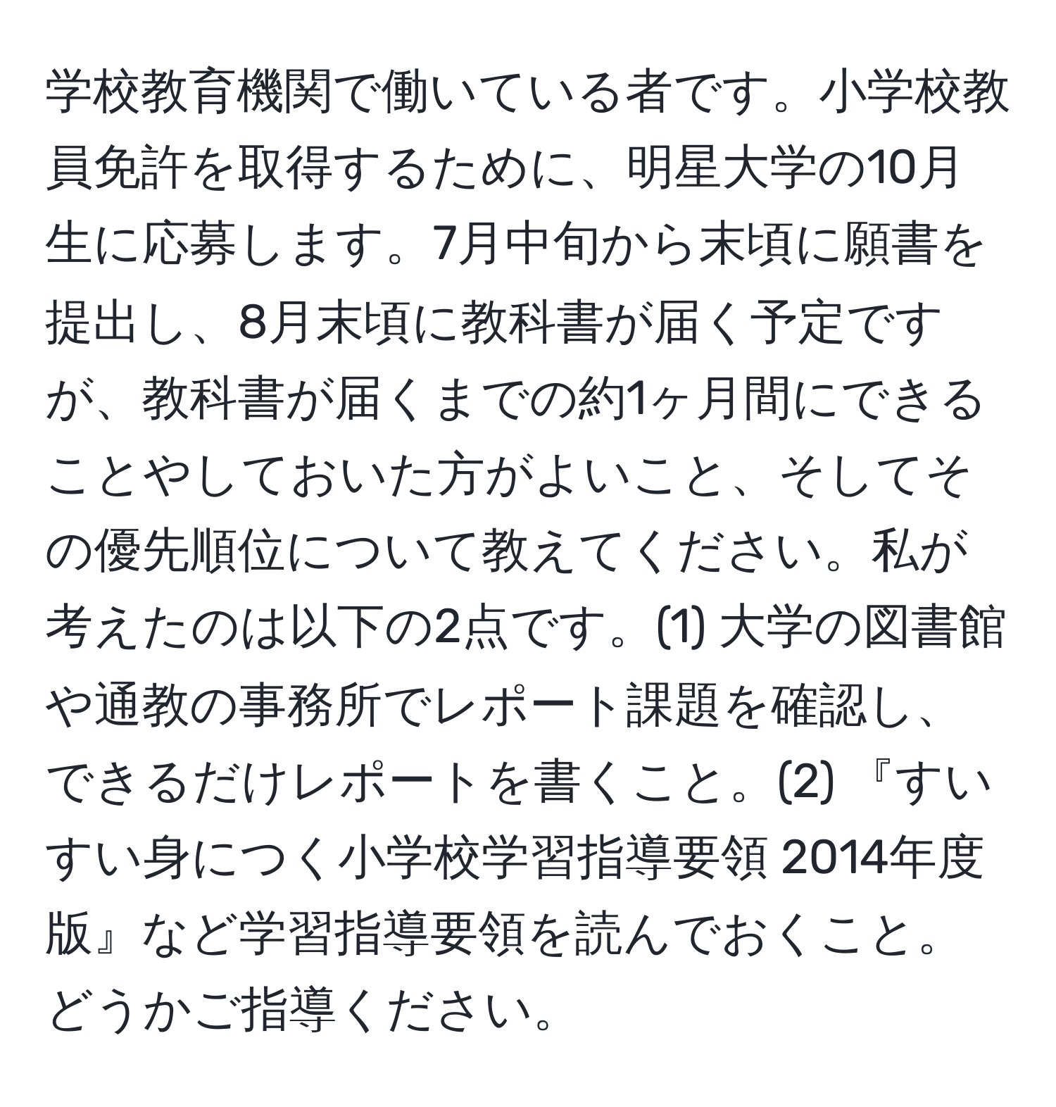 学校教育機関で働いている者です。小学校教員免許を取得するために、明星大学の10月生に応募します。7月中旬から末頃に願書を提出し、8月末頃に教科書が届く予定ですが、教科書が届くまでの約1ヶ月間にできることやしておいた方がよいこと、そしてその優先順位について教えてください。私が考えたのは以下の2点です。(1) 大学の図書館や通教の事務所でレポート課題を確認し、できるだけレポートを書くこと。(2) 『すいすい身につく小学校学習指導要領 2014年度版』など学習指導要領を読んでおくこと。どうかご指導ください。