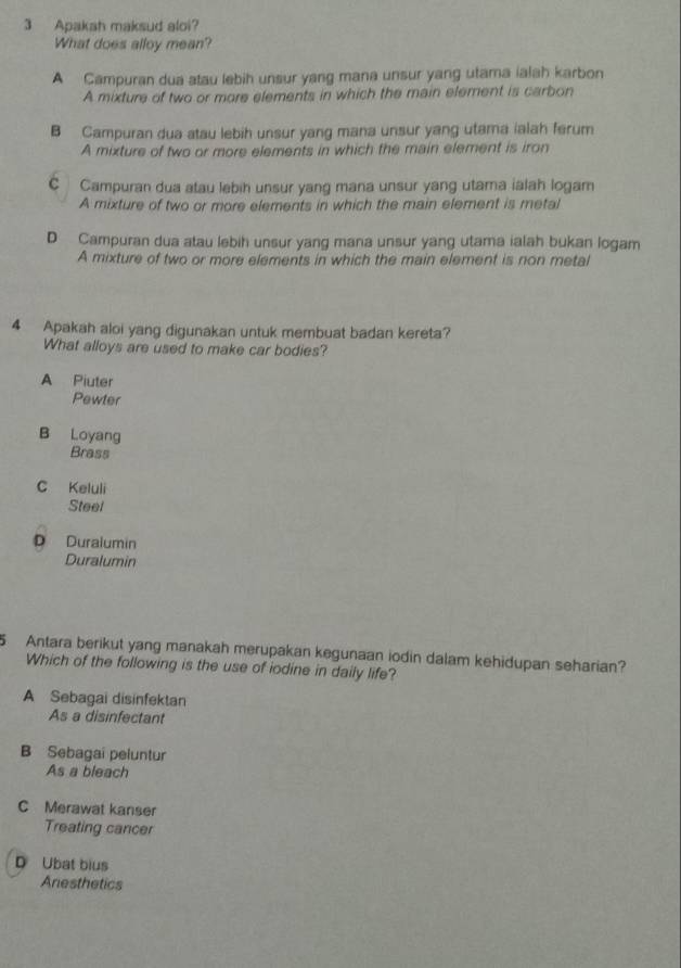 Apakah maksud aloi?
What does alloy mean?
A Campuran dua atau lebih unsur yang mana unsur yang utama ialah karbon
A mixture of two or more elements in which the main element is carbon
B Campuran dua atau lebih unsur yang mana unsur yang utama ialah ferum
A mixture of two or more elements in which the main element is iron
C Campuran dua atau lebih unsur yang mana unsur yang utama ialah logam
A mixture of two or more elements in which the main element is metal
D Campuran dua atau lebih unsur yang mana unsur yang utama ialah bukan logam
A mixture of two or more elements in which the main element is non metal
4 Apakah aloi yang digunakan untuk membuat badan kereta?
What alloys are used to make car bodies?
A Piuter
Pewter
B Loyang
Brass
C Keluli
Steel
D Duralumin
Duralumin
Antara berikut yang manakah merupakan kegunaan iodin dalam kehidupan seharian?
Which of the following is the use of iodine in daily life?
A Sebagai disinfektan
As a disinfectant
B Sebagai peluntur
As a bleach
C Merawat kanser
Treating cancer
D Ubat bius
Anesthetics