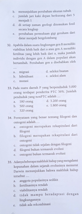 b. menunjukkan perubahan ukuran tubuh
c. jumlah jari kaki depan berkurang dari 5
menjadi 1
d. di setiap zaman geologi ditemukan fosil
secara lengkap
e. perubahan permukaan gigi geraham dari
datar menjadi bergelombang
32. Apabila dalam suatu lingkungan gen B memiliki
viabilitas lebih baik dari a atau gen A memiliki
fertilitas yang lebih baik dari a, maka jumlah
individu dengan gen A dalam populasi akan
bertambah. Perubahan gen a disebabkan oleh
…
a. migrasi d. seleksi buatan
b. hibridisasi e. seleksi alam
c. mutasi
33. Pada suatu daerah P yang berpenduduk 5.000
orang terdapat penderita PTC 36%. Jumlah
penduduk yang nonPTC adalah ....
a. 180 orang d. 3.200 orang
b. 500 orang e. 1.800 orang
c. 320 orang
34. Pernyataan yang benar tentang filogeni dan
ontogeni adalah…
a. ontogeni merupakan rekapitulasi dari
filogeni
b. filogeni merupakan rekapitulasi dari
ontogeni
c. ontogeni tidak sejalan dengan filogeni
d. filogeni bukan termasuk evolusi
e. ontogeni bukan termasuk evolusi
35. Adanya beberapa makhluk hidup yang mengalami
kepunahan dalam sejarah evolusinya menurut
Darwin menunjukkan bahwa makhluk hidup
tersebut ....
a. anggota populasinya sedikit
b. fertilisasinya rendah
c. viabilitasnya rendah
d. tidak mampu beradaptasi dengan
lingkungannya
e. tidak ada rekombinasi