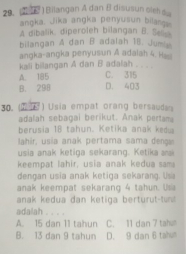 (M ) Bilangan A dan B disusun oleh dịa
angka. Jika angka penyusun bilanga
A dibalik, diperoleh bilangan B. Sells
bilangan A dan B adalah 18. Jumia
angka-angka penyusun A adalah 4. Has
kali bilangan A dan B adalah . . . .
A. 185 C. 315
B. 298 D. 403
30. (1 ) Usia empat orang bersaudara
adalah sebagai berikut. Anak pertama
berusia 18 tahun. Ketika anak kedua
lahir, usia anak pertama sama denga
usia anak ketiga sekarang. Ketika anak
keempat lahir, usia anak kedua sam
dengan usia anak ketiga sekarang. Usa
anak keempat sekarang 4 tahun. Usia
anak kedua dan ketiga berturut-tur!
adalah . . . .
A. 15 dan 11 tahun C. 11 dan 7 tahun
B. 13 dan 9 tahun D. 9 dan 6 tahun