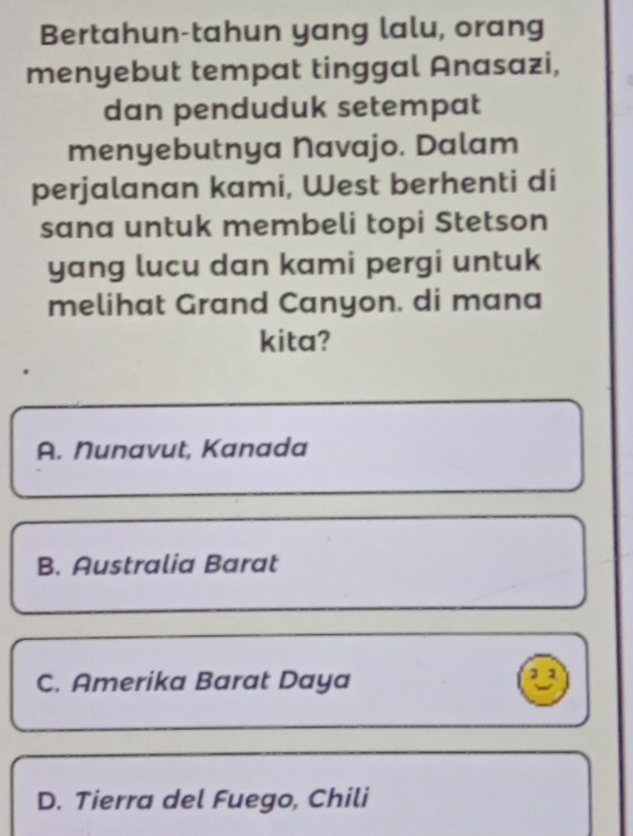 Bertahun-tahun yang lalu, orang
menyebut tempat tinggal Anasazi,
dan penduduk setempat
menyebutnya Navajo. Dalam
perjalanan kami, West berhenti di
sana untuk membeli topi Stetson
yang lucu dan kami pergi untuk
melihat Grand Canyon. di mana
kita?
A. Nunavut, Kanada
B. Australia Barat
C. Amerika Barat Daya
11
D. Tierra del Fuego, Chili