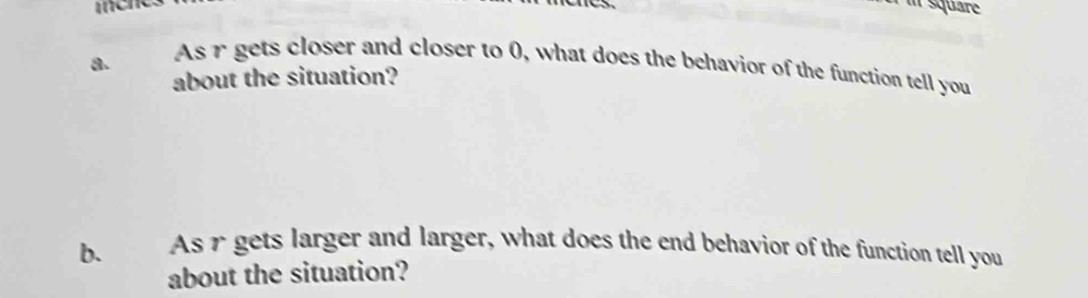 square 
a. 
As r gets closer and closer to 0, what does the behavior of the function tell you 
about the situation? 
b. As r gets larger and larger, what does the end behavior of the function tell you 
about the situation?