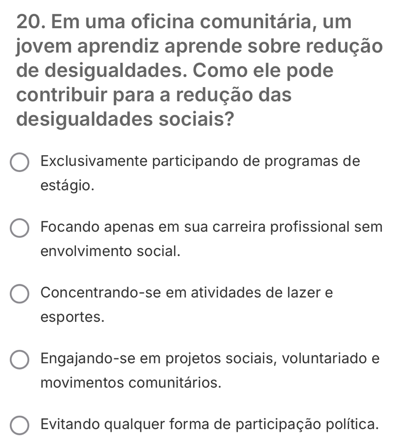 Em uma oficina comunitária, um
jovem aprendiz aprende sobre redução
de desigualdades. Como ele pode
contribuir para a redução das
desigualdades sociais?
Exclusivamente participando de programas de
estágio.
Focando apenas em sua carreira profissional sem
envolvimento social.
Concentrando-se em atividades de lazer e
esportes.
Engajando-se em projetos sociais, voluntariado e
movimentos comunitários.
Evitando qualquer forma de participação política.