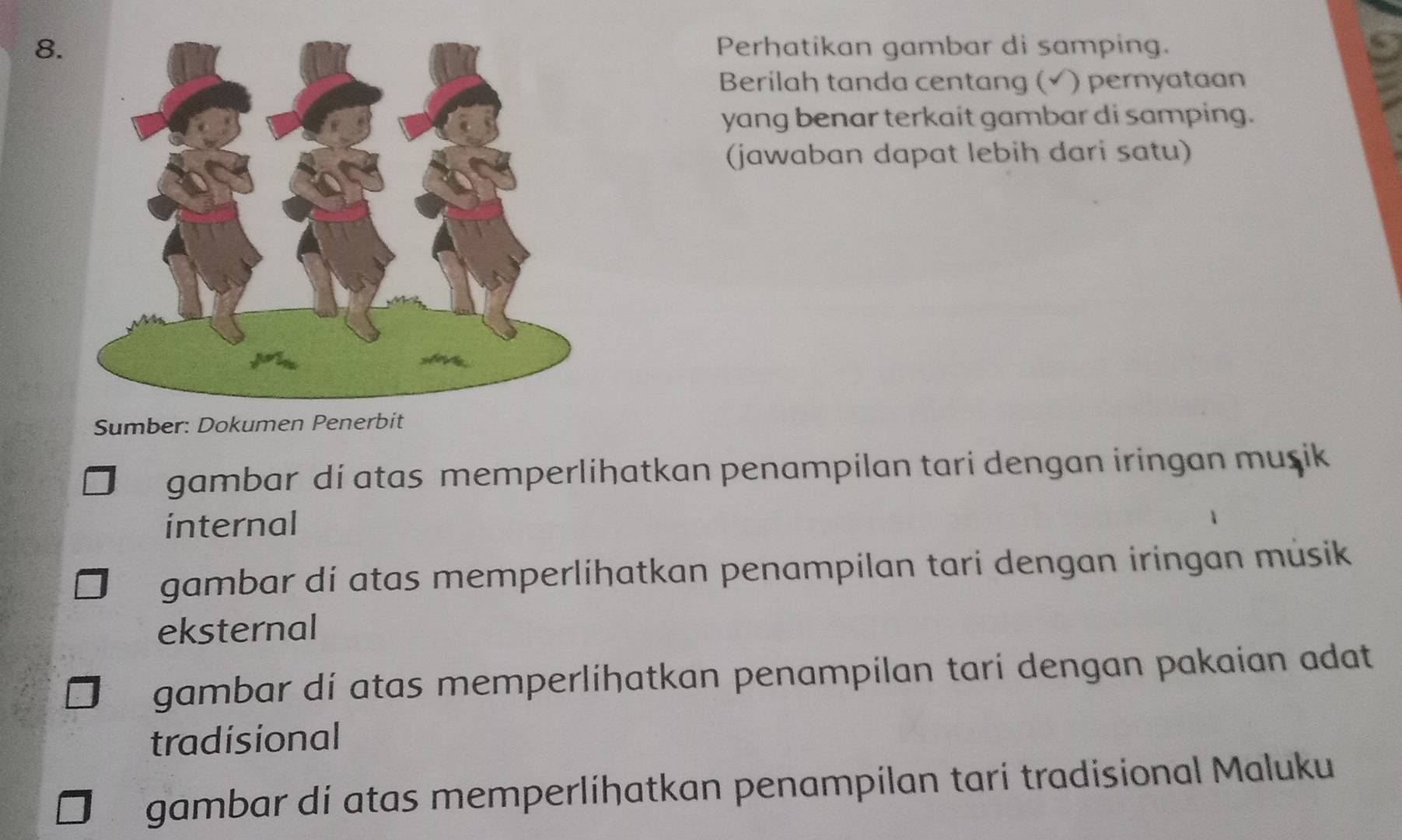 Perhatikan gambar di samping.
Berilah tanda centang (√ ) pernyataan
yang benar terkait gambar di samping.
(jawaban dapat lebih dari satu)
Sumber: Dokumen P
gambar di atas memperlihatkan penampilan tari dengan iringan muşik
internal
gambar dí atas memperlíhatkan penampilan tari dengan iringan musik
eksternal
gambar dí atas memperlihatkan penampilan tarí dengan pakaian adat
tradisional
gambar di atas memperlíhatkan penampílan tari tradisional Maluku