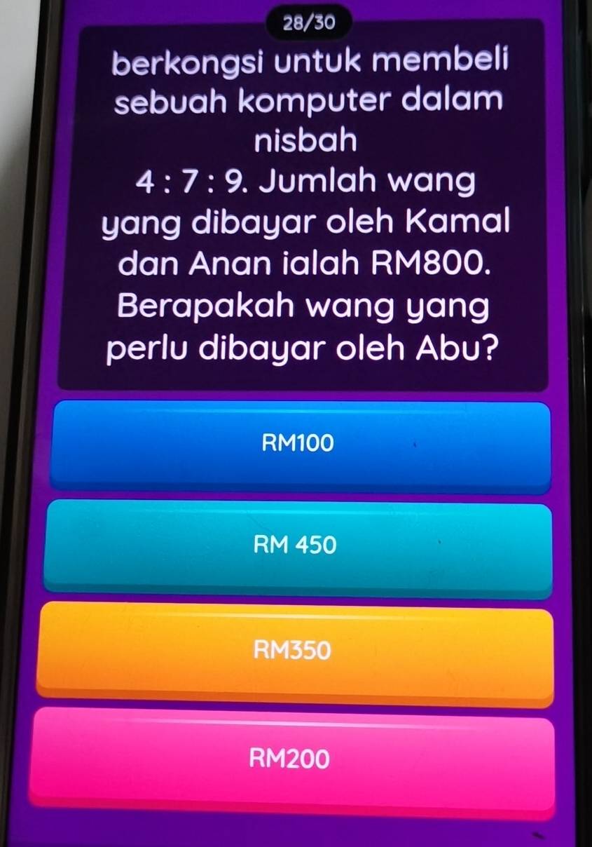 28/30
berkongsi untuk membeli
sebuah komputer dalam
nisbah
4:7:9. Jumlah wang
yang dibayar oleh Kamal
dan Anan ialah RM800.
Berapakah wang yang
perlu dibayar oleh Abu?
RM100
RM 450
RM350
RM200