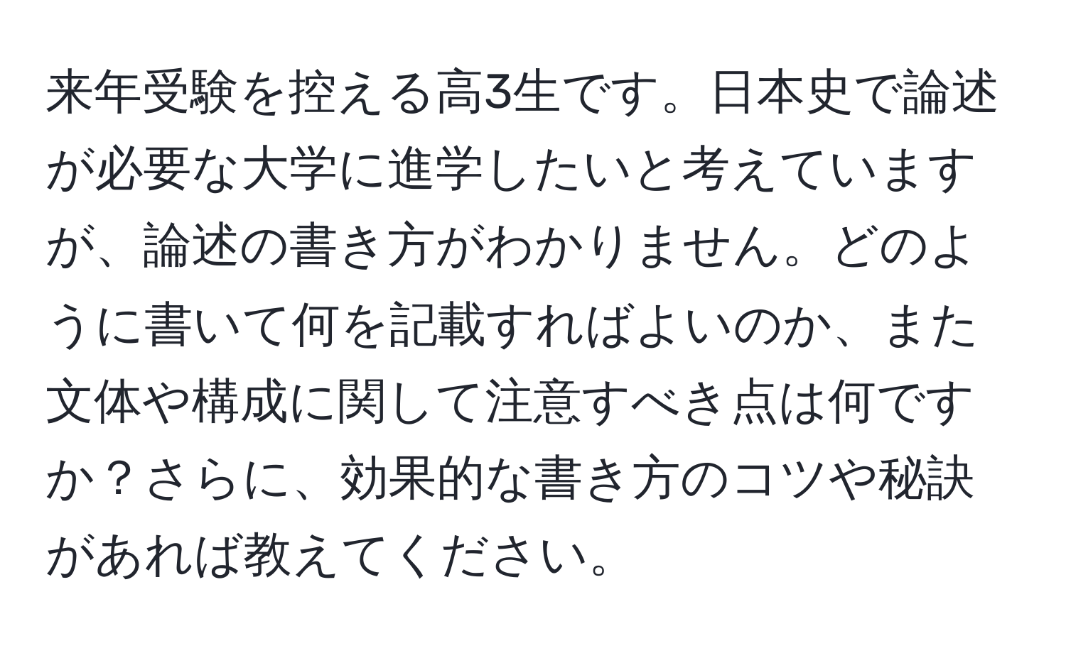 来年受験を控える高3生です。日本史で論述が必要な大学に進学したいと考えていますが、論述の書き方がわかりません。どのように書いて何を記載すればよいのか、また文体や構成に関して注意すべき点は何ですか？さらに、効果的な書き方のコツや秘訣があれば教えてください。