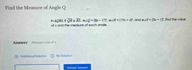 Find the Measure of Angle Q
In 5 ORS ifoverline QR≌ overline RS, m∠ Q=(8x-17)^circ , m∠ R=(19x+4)^circ  , and m∠ S=(5x+1)^circ  , find the value 
of x and the measure of each angle. 
Answer Attempt 1 out of 2 
Additional Solution No Solution 
Submit Answer