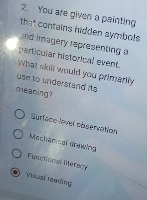 You are given a painting
that contains hidden symbols
and imagery representing a
particular historical event.
What skill would you primarily
use to understand its
meaning?
Surface-level observation
Mechanical drawing
Functional literacy
Visual reading