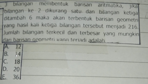 bilangan membentuk barisan aritmatika, jika
bilangan ke 2 dikurang satu dan bilangan ketiga
ditambah 6 maka akan terbentuk barisan geometri
yang hasil kali ketiga bilangan tersebut menjadi 216.
Jumlah bilangan terkecil dan terbesar yang mungkin
dari barisān geometri vạng teríadi adalah
A. 12
B. 14
C. 18
D. 20
E. 36