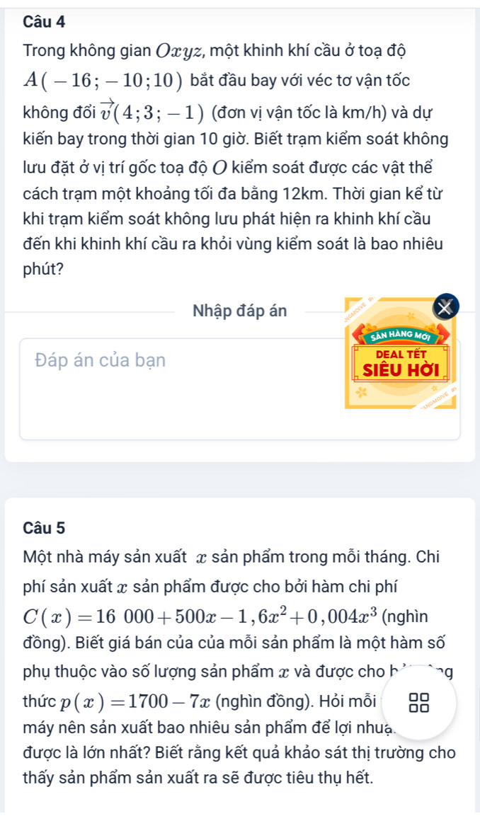 Trong không gian Oxyz, một khinh khí cầu ở toạ độ
A(-16;-10;10) bắt đầu bay với véc tơ vận tốc 
không đổi vector v(4;3;-1) (đơn vị vận tốc là km/h) và dự 
kiến bay trong thời gian 10 giờ. Biết trạm kiểm soát không 
lưu đặt ở vị trí gốc toạ độ O kiểm soát được các vật thể 
cách trạm một khoảng tối đa bằng 12km. Thời gian kể từ 
khi trạm kiểm soát không lưu phát hiện ra khinh khí cầu 
đến khi khinh khí cầu ra khỏi vùng kiểm soát là bao nhiêu 
phút? 
Nhập đáp án 
Sản HàNG Mới 
Đáp án của bạn DEAL TẾT 
siÊu hời 
Câu 5 
Một nhà máy sản xuất x sản phẩm trong mỗi tháng. Chi 
phí sản xuất x sản phẩm được cho bởi hàm chi phí
C(x)=16000+500x-1, 6x^2+0,004x^3 (nghìn 
đồng). Biết giá bán của của mỗi sản phẩm là một hàm số 
phụ thuộc vào số lượng sản phẩm x và được cho b ' g 
thức p(x)=1700-7x (nghìn đồng). Hỏi mỗi 
máy nên sản xuất bao nhiêu sản phẩm để lợi nhuạ. 
được là lớn nhất? Biết rằng kết quả khảo sát thị trường cho 
thấy sản phẩm sản xuất ra sẽ được tiêu thụ hết.