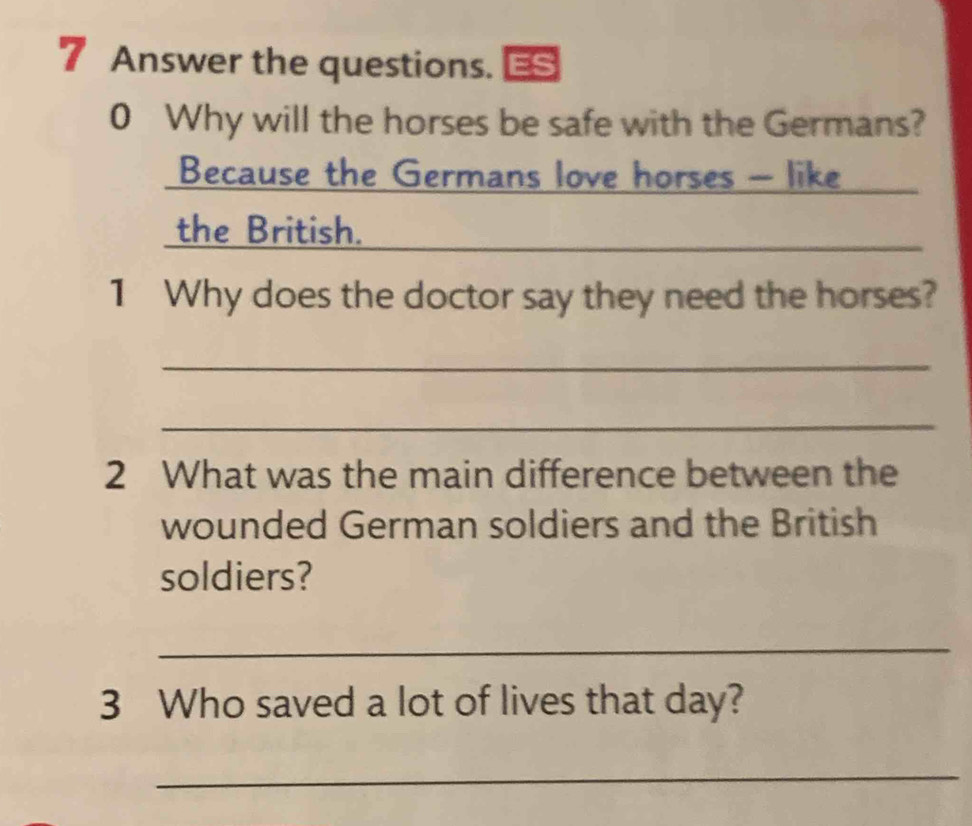 Answer the questions. 
0 Why will the horses be safe with the Germans? 
Because the Germans love horses - like_ 
the British. 
_ 
1 Why does the doctor say they need the horses? 
_ 
_ 
2 What was the main difference between the 
wounded German soldiers and the British 
soldiers? 
_ 
3 Who saved a lot of lives that day? 
_