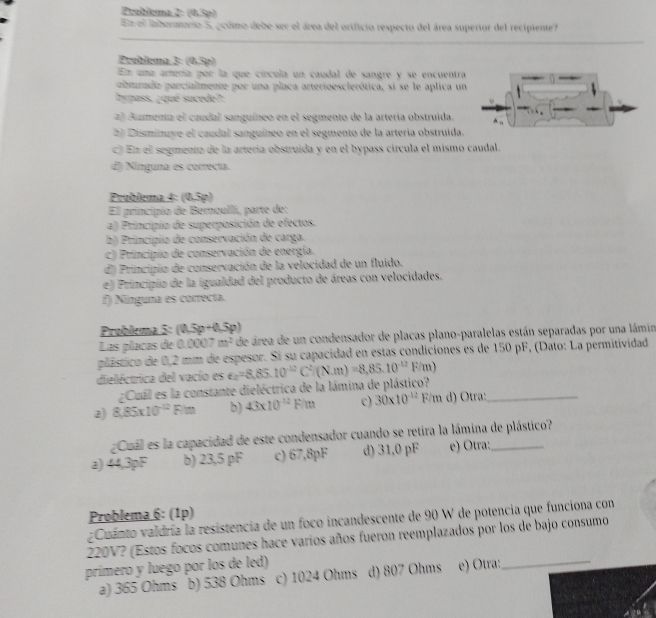 Probiema 2: (0,5p)
En el labertorso 5, ocómo debe ser el área del orificio respecto del área superior del recipiente?
Problema 3: (0,5p)
En una artería per la que círcula un caudal de sangre y se encuentra
aturado parcialmente por una placa arterioesclerótica, si se le aplica un
hypass, ¿qué sucede?:
2) Aumenia el caudal sanguíneo en el segmento de la artería obstruída.
2) Disminuye el caudal sanguíneo en el segmento de la arteria obstruida.
c) En el segmento de la artería obstruida y en el bypass circula el mismo caudal.
đ) Ninguna es correcta.
Problema 4: (0,5p)
El principio de Bernaullí, parte de:
a) Principio de superposición de efectos.
b) Principio de conservación de carga.
c) Principio de conservación de energía.
d) Principio de conservación de la velocidad de un fluido.
e) Principio de la igualdad del producto de áreas con velocidades.
f) Nínguna es correcta.
Prublema 5: (0.5p+0.5p)
Las placas de 0.00 07cm^2 de área de un condensador de placas plano-paralelas están separadas por una lámin
plástico de 0,2 mm de espesor. Si su capacidad en estas condiciones es de 150 pF, (Dato: La permitividad
dieléctrica del vacio es e_2=8,85.10^(-12)C^2(N.m)=8,85.10^(-12)F/m)
¿Cuál es la constante dieléctrica de la lámina de plástico?
2) 8,85* 10^(-12)Fim b) 43* 10^(-12)F/m c) 30* 10^(-12)F/m d) Otra:_
¿Cual es la capacidad de este condensador cuando se retira la lámina de plástico?
a) 44.3pF b) 23,5 pF c) 67,8pF d) 31,0 pF e) Otra:_
Problema 6: (1p)
zCuanto valdría la resistencia de un foco incandescente de 90 W de potencia que funciona con
220V? (Estos focos comunes hace varios años fueron reemplazados por los de bajo consumo
prímero y luego por los de led) d) 807 Ohms e) Otra:_
a) 365 Ohms b) 538 Ohms c) 1024 Ohms