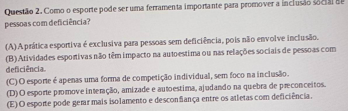 Como o esporte pode ser uma ferramenta importante para promover a inclusão social de
pessoas com deficiência?
(A) A prática esportiva é exclusiva para pessoas sem deficiência, pois não envolve inclusão.
(B) Atividades esportivas não têm impacto na autoestima ou nas relações sociais de pessoas com
deficiência.
(C) O esporte é apenas uma forma de competição individual, sem foco na inclusão.
(D)O esporte promove interação, amizade e autoestima, ajudando na quebra de preconceitos.
(E) O esporte pode gerar mais isolamento e desconfiança entre os atletas com deficiência.