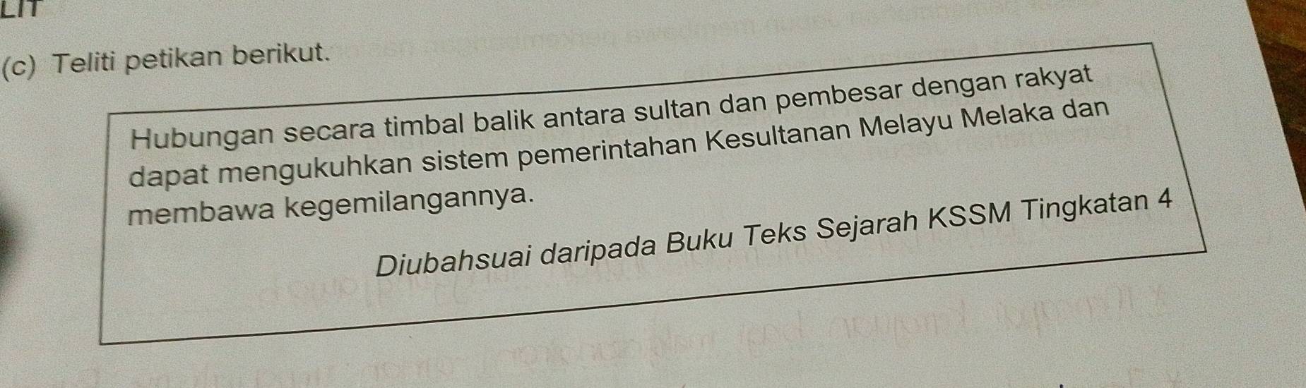 LIT 
(c) Teliti petikan berikut. 
Hubungan secara timbal balik antara sultan dan pembesar dengan rakyat 
dapat mengukuhkan sistem pemerintahan Kesultanan Melayu Melaka dan 
membawa kegemilangannya. 
Diubahsuai daripada Buku Teks Sejarah KSSM Tingkatan 4