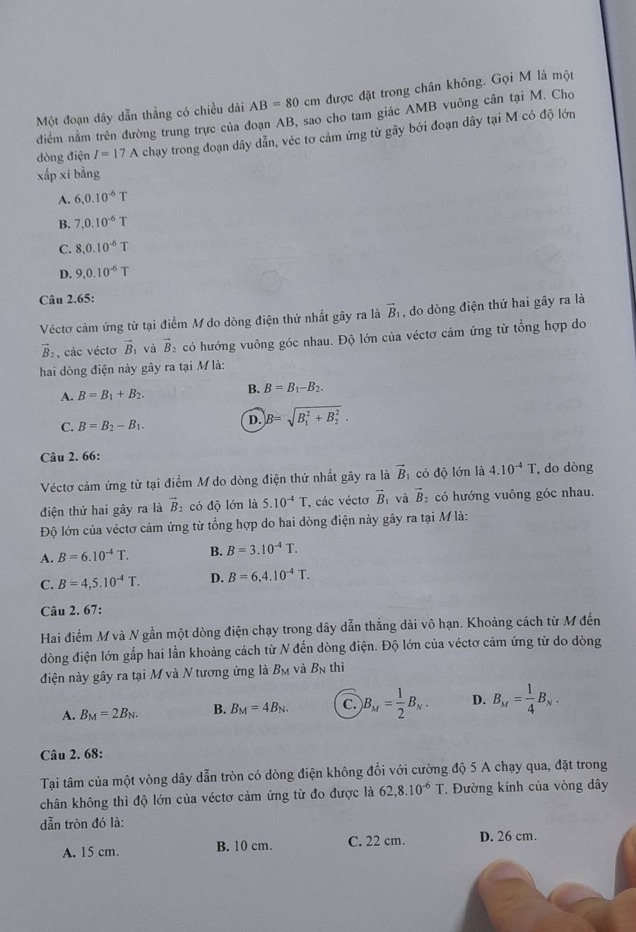 Một đoạn dây dẫn thẳng có chiều dài AB=80cm được đặt trong chân không. Gọi M là một
điểm nằm trên đường trung trực của đoạn AB, sao cho tam giác AMB vuông cân tại M. Cho
dòng điện I=17A chạy trong đoạn dây dẫn, véc tơ cảm ứng từ gây bởi đoạn dây tại M có độ lớn
xấp xi bằng
A. 6,0.10^(-6)T
B. 7,0.10^(-6)T
C. 8,0.10^(-6)T
D. 9,0.10^(-6)T
Câu 2.65:
Véctơ cảm ứng từ tại điểm M do dòng điện thứ nhất gây ra là vector B_1 , do dòng điện thứ hai gây ra là
vector B_2 , các véctơ vector B_1 và vector B 2 có hướng vuông góc nhau. Độ lớn của véctơ cảm ứng từ tổng hợp do
hai dòng điện này gây ra tại M là:
A. B=B_1+B_2.
B. B=B_1-B_2.
C. B=B_2-B_1.
D. B=sqrt (B_1)^2+B_2^2.
Câu 2. 66:
Véctơ cảm ứng từ tại điểm M do dòng điện thứ nhất gây ra là vector B_1 có độ lớn là 4.10^(-4)T , do dòng
điện thứ hai gây ra là vector B 2 có độ lớn là 5.10^(-4)T , các véctơ vector B và vector B 2 có hướng vuông góc nhau.
Độ lớn của véctơ cảm ứng từ tổng hợp do hai dòng điện này gây ra tại M là:
A. B=6.10^(-4)T. B. B=3.10^(-4)T.
C. B=4,5.10^(-4)T. D. B=6,4.10^(-4)T.
Câu 2. 67:
Hai điểm M và N gần một dòng điện chạy trong dây dẫn thẳng dài vô hạn. Khoảng cách từ M đến
dòng điện lớn gấp hai lần khoảng cách từ N đến dòng điện. Độ lớn của véctơ cảm ứng từ do dòng
điện này gây ra tại M và N tương ứng là B_M và B_N thì
A. B_M=2B_N. B. B_M=4B_N. C. )B_M= 1/2 B_N. D. B_M= 1/4 B_N.
Câu 2. 68:
Tại tâm của một vòng dây dẫn tròn có dòng điện không đổi với cường độ 5 A chạy qua, đặt trong
chân không thì độ lớn của véctơ cảm ứng từ đo được là 62,8.10^(-6)T. Đường kính của vòng dây
dẫn tròn đó là:
A. 15 cm. B. 10 cm. C. 22 cm. D. 26 cm.