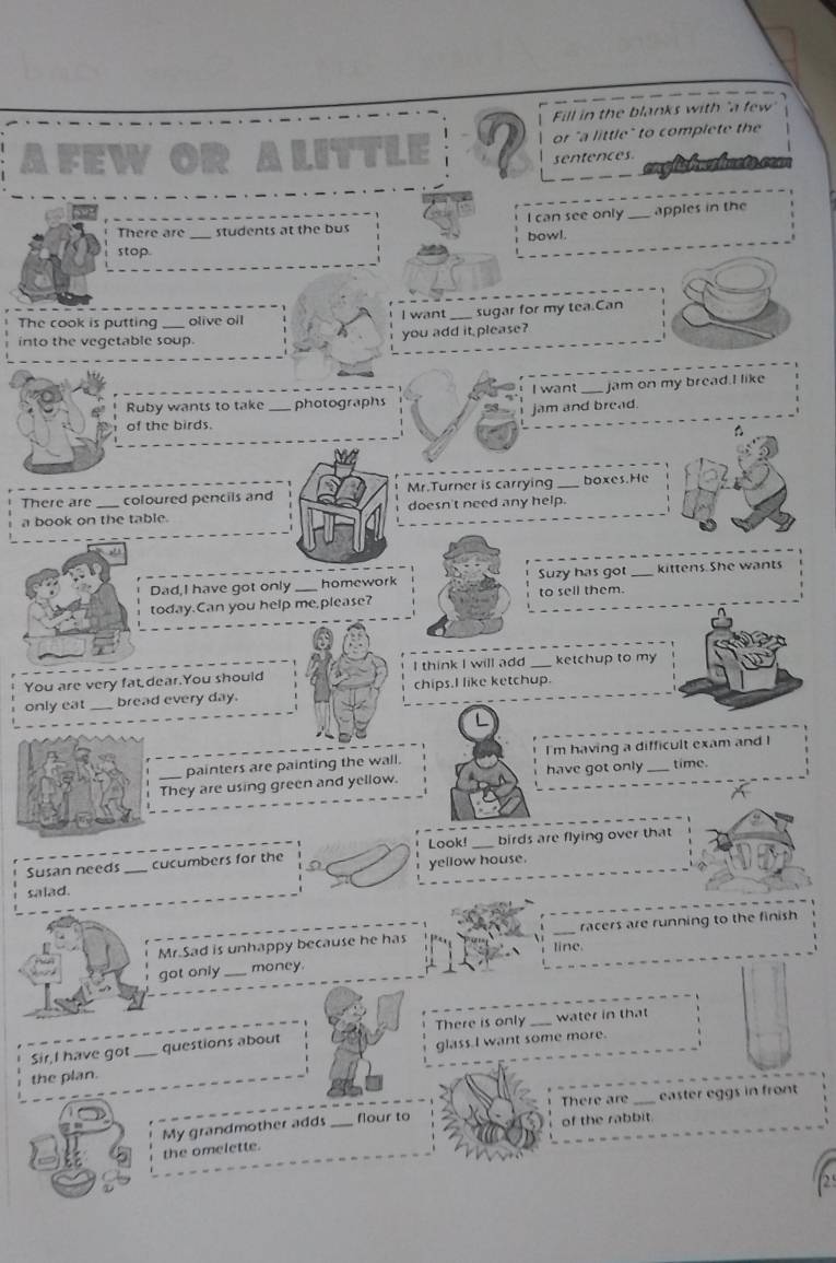 Fill in the blanks with "a few" 
Afew or "a little" to complete the 
sentences 
There are _students at the bus bowl. I can see only_ apples in the 
stop 
The cook is putting _olive oil I want_ sugar for my tea.Can 
into the vegetable soup. 
you add it please? 
I want_ jam on my bread.I like 
Ruby wants to take _photographs 
jam and bread. 
of the birds. 
There are coloured pencils and Mr.Turner is carrying _boxes.He 
a book on the table. doesn't need any help. 
Dad,I have got only homework Suzy has got kittens. She wants 
today.Can you help me,please? to sell them. 
You are very fat dear.You should I think I will add _ketchup to my 
only eat _bread every day. chips.I like ketchup. 
painters are painting the wall. have got only I'm having a difficult exam and I 
time. 
_They are using green and yellow. 
Look! _birds are flying over that 
Susan needs _cucumbers for the yellow house. 
salad. 
Mr.Sad is unhappy because he has _racers are running to the finish 
line. 
got only _money 
There is only _water in that 
Sir,I have got questions about 
the plan. _glass.I want some more. 
There are _easter eggs in front 
flour to 
My grandmother adds_ of the rabbit. 
the omelette.