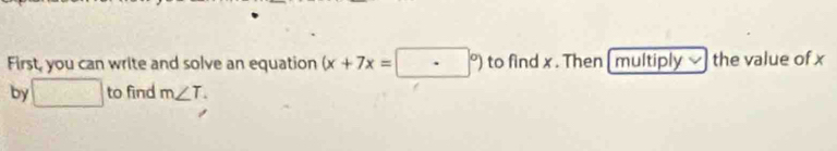 First, you can write and solve an equation (x+7x=□°) to find x. Then [ multiply the value of x
by □ to find m∠ T.