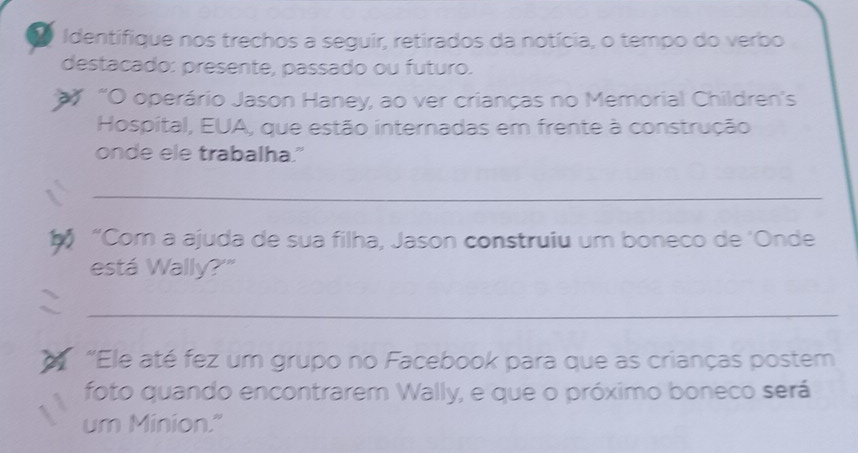 Identifique nos trechos a seguir, retirados da notícia, o tempo do verbo 
destacado: presente, passado ou futuro. 
' “O operário Jason Haney, ao ver crianças no Memorial Children's 
Hospital, EUA, que estão internadas em frente à construção 
onde ele trabalha." 
_ 
70 “Com a ajuda de sua filha, Jason construiu um boneco de 'Onde 
está Wally?'" 
_ 
“Ele até fez um grupo no Facebook para que as crianças postem 
foto quando encontrarem Wally, e que o próximo boneco será 
um Minion."