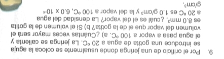 Por el orificio de una jeringa donde usualmente se coloca la aguja 
se introduce una gotita de agua a 20°C. La jeringa se calienta y 
el agua pasa a vapor a 100°C. a) ¿Cuántas veces mayor será el 
volumen del vapor que el de la gotita? b) Si el volumen de la gotita 
es 8.0mm^3 , ¿cuál es el del vapor? La densidad del agua 
a 20°C es 1.0g/cm^3 y la del vapor a 100°C, 6.0* 10^(-4)
g/cm^3.