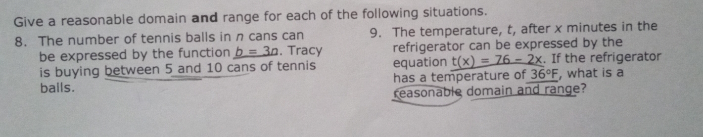 Give a reasonable domain and range for each of the following situations. 
8. The number of tennis balls in n cans can 9. The temperature, t, after x minutes in the 
be expressed by the function b=3n. Tracy refrigerator can be expressed by the 
is buying between 5 and 10 cans of tennis equation t(x)=76-2x. If the refrigerator 
balls. has a temperature of 36°F , what is a 
reasonable domain and range?