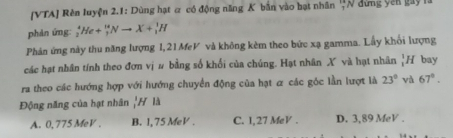 [VTA] Rèn luyện 2.1: Dùng hạt α có động năng K bắn vào hạt nhân _7^((14)N đứng yen gay rà
phàn ứng: _2^4He+_7^(14)Nto X+_1^1H
Phản ứng này thu năng lượng 1, 21MeV và không kèm theo bức xạ gamma. Lấy khối lượng
các hạt nhân tính theo đơn vị # bằng số khối của chúng. Hạt nhân X và hạt nhân _1^1H bay
ra theo các hướng hợp với hướng chuyển động của hạt α các góc lần lượt là 23^circ) và 67°. 
Động năng của hạt nhân | H là
A. 0,775 MeV. B. 1, 75 MeV. C. I,27 MeV. D. 3,89 MeV.