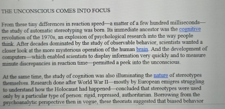 THE UNCONSCIOUS COMES INTO FOCUS 
From these tiny differences in reaction speed—a matter of a few hundred milliseconds 
the study of automatic stereotyping was born. Its immediate ancestor was the cognitive 
revolution of the 1970s, an explosion of psychological research into the way people 
think. After decades dominated by the study of observable behavior, scientists wanted a 
closer look at the more mysterious operation of the human brain. And the development of 
computers—which enabled scientists to display information very quickly and to measure 
minute discrepancies in reaction time—permitted a peek into the unconscious. 
At the same time, the study of cognition was also illuminating the nature of stereotypes 
themselves. Research done after World War II—mostly by European emigres struggling 
to understand how the Holocaust had happened—concluded that stereotypes were used 
only by a particular type of person: rigid, repressed, authoritarian. Borrowing from the 
psychoanalytic perspective then in vogue, these theorists suggested that biased behavior